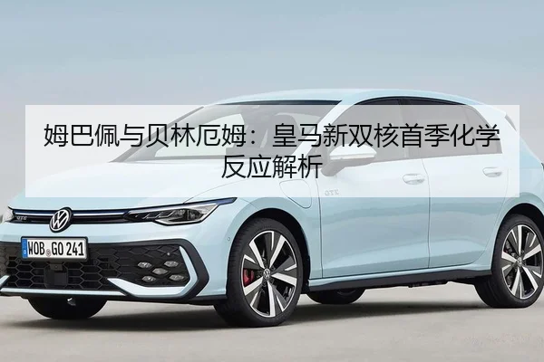 姆巴佩与贝林厄姆：皇马新双核首季化学反应解析